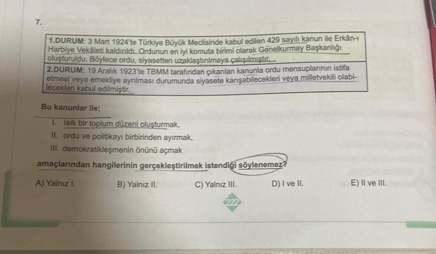 7.
1.DURUM: 3 Mart 1924'te Türkiye Büyük Meclisinde kabul edilen 429 sayılı kanun ile Erkân-ı
Harbiye Vekâleti kaldırıldı. Ordunun en iyi komuta birimi olarak Genelkurmay Başkanlığı
oluşturuldu. Böylece ordu, siyasetten uzaklaştırılmaya çalışılmıştır.
2.DU