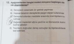 12. Aşağıdakilerden hangisi modern kimyanın başlangıcı ola-
rak düşünülemez?
A) Deneylerin sistematik bir şekilde yapılması
B) Hassas terazinin deneylerde yaygın olarak kullanılması
Deneyde kullanılan maddeler arasında nicel ilişkilerin ku-
rulması
D Değersiz madenleri altına çevirme ve ölümsüzlük iksirini
bulma çabaları
E) Teorilerin doğrudan deney sonuçları ile ilişkilendirilerek
test edilmesi