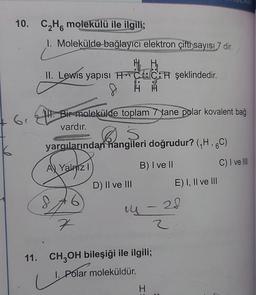 10. C₂H6 molekülü ile ilgili;
6₁
1. Molekülde bağlayıcı elektron çifti sayısı 7 dir.
c
II. Lewis yapısı H C CH şeklindedir.
8 HH
II. Bir molekülde toplam 7 tane polar kovalent bağ
vardır.
Ş
yargılarından hangileri doğrudur? (₁H, 6C)
AV Yalnız I
B) I ve II
S
6
7
D) II ve III
14 - 28
2
11. CH₂OH bileşiği ile ilgili;
1.P
1. Polar moleküldür.
H
E) I, II ve III
=
C) I ve Ill