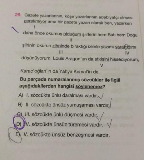 29. Gazete yazarlarının, köşe yazarlarının edebiyatçı olması
gerekmiyor ama bir gazete yazarı olarak ben, yazarken
1
daha önce okumuş olduğum şiirlerin hem Batı hem Doğu
11
şiirinin okurun zihninde bıraktığı izlerle yazımı yarattığımı
|||
IV
düşünüyorum. L