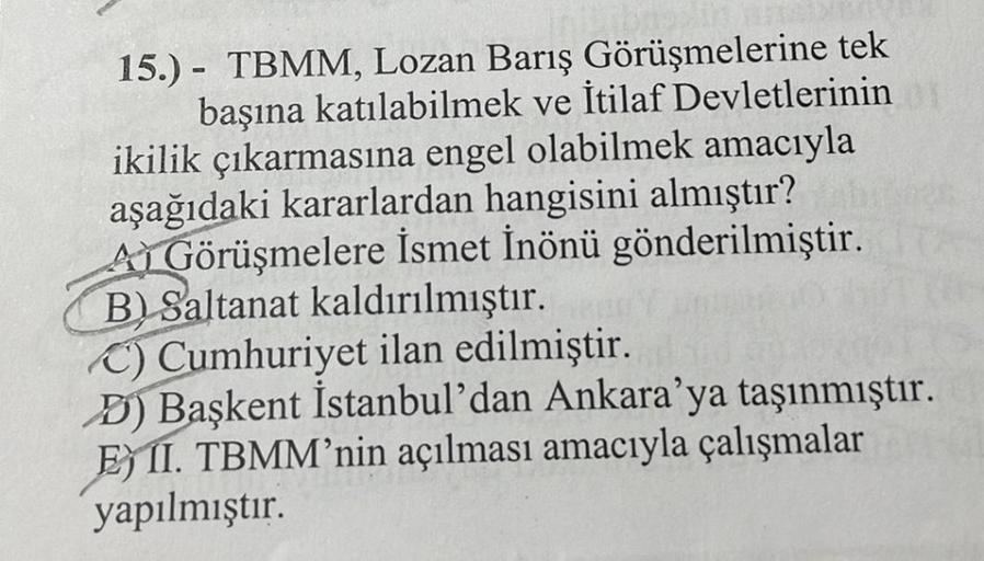 15.) TBMM, Lozan Barış Görüşmelerine tek
başına katılabilmek ve İtilaf Devletlerinin
ikilik çıkarmasına engel olabilmek amacıyla
aşağıdaki kararlardan hangisini almıştır?
ALGörüşmelere İsmet İnönü gönderilmiştir.
B) Saltanat kaldırılmıştır.
C) Cumhuriyet i