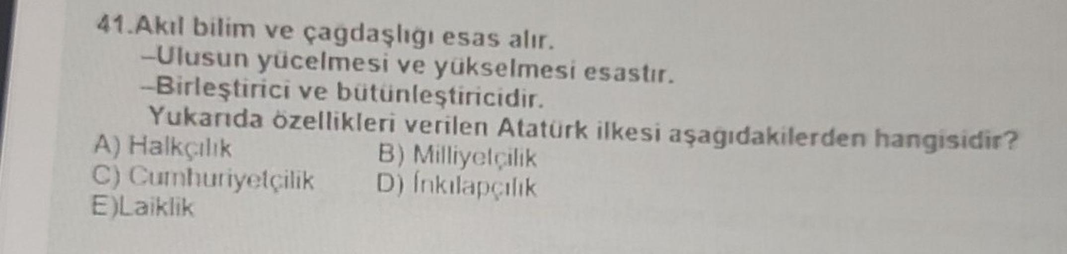 41.Akıl bilim ve çagdaşlığı esas alır.
-Ulusun yücelmesi ve yükselmesi esastır.
-Birleştirici ve bütünleştiricidir.
Yukarıda özellikleri verilen Atatürk ilkesi aşağıdakilerden hangisidir?
A) Halkçılık
C) Cumhuriyetçilik
E)Laiklik
B) Milliyetçilik
D) İnkıla