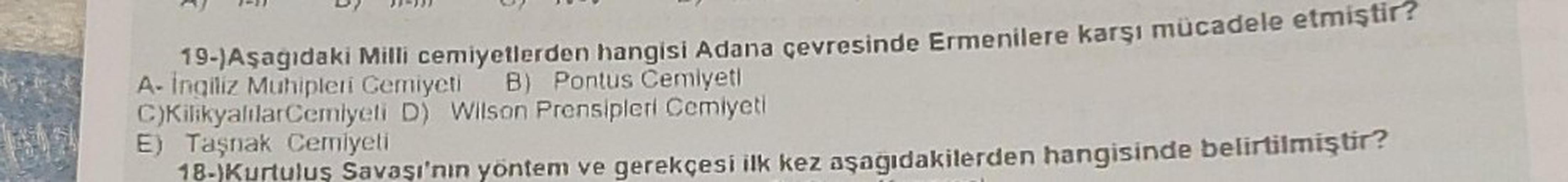 19-)Aşağıdaki Milli cemiyetlerden hangisi Adana çevresinde Ermenilere karşı mücadele etmiştir?
A-İngiliz Muhipleri Cemiyeti B) Pontus Cemiyeti
C)KilikyalılarCemiyeti D) Wilson Prensipleri Cemiyeti
E) Taşnak Cemiyeti
18-)Kurtuluş Savaşı'nın yöntem ve gerekç