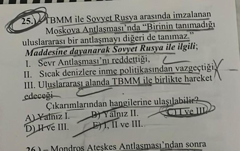 25.) TBMM ile Sovyet Rusya arasında imzalanan
Moskova Antlaşması'nda "Birinin tanımadığı
uluslararası bir antlaşmayı diğeri de tanımaz."
Maddesine dayanarak Sovyet Rusya ile ilgili;
I. Sevr Antlaşması'nı reddettiği, L
II. Sıcak denizlere inme politikasında