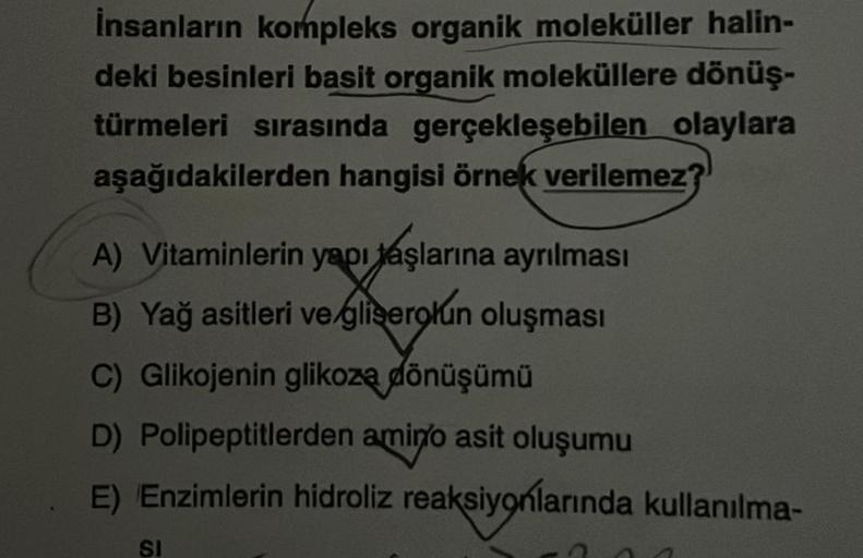 İnsanların kompleks organik moleküller halin-
deki besinleri basit organik moleküllere dönüş-
türmeleri sırasında gerçekleşebilen olaylara
aşağıdakilerden hangisi örnek verilemez?
A) Vitaminlerin yapı taşlarına ayrılması
B) Yağ asitleri ve gliserolun oluşm