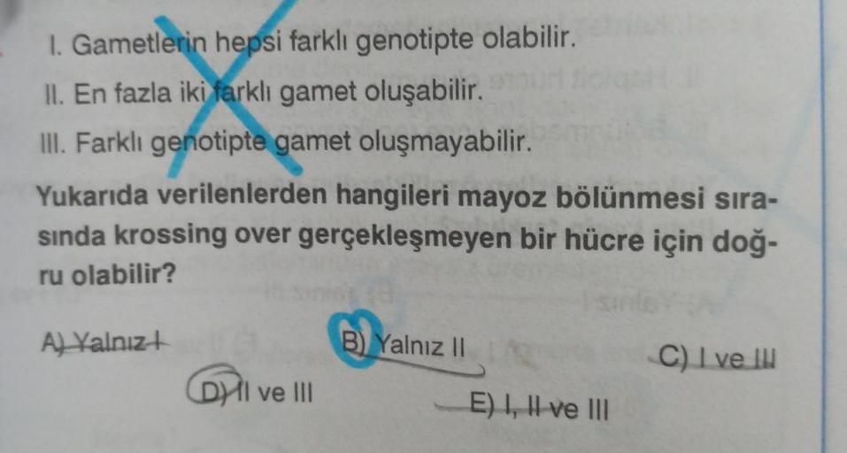 1. Gametlerin hepsi farklı genotipte olabilir.
II. En fazla iki farklı gamet oluşabilir.
III. Farklı genotipte gamet oluşmayabilir.
Yukarıda verilenlerden hangileri mayoz bölünmesi sıra-
sında krossing over gerçekleşmeyen bir hücre için doğ-
ru olabilir?
A