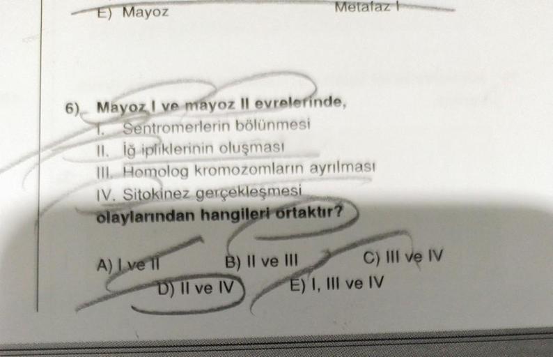 E) Mayoz
6) Mayoz I ve mayoz Il evrelerinde,
T. Sentromerlerin bölünmesi
II. İğ ipliklerinin oluşması
III. Homolog kromozomların ayrılması
IV. Sitokinez gerçekleşmesi
olaylarından hangileri ortaktır?
A) Live 1
B) II ve III
Metafaz I
D) II ve IV
C) III ve I