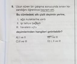 9. Uzun süren bir çalışma sonucunda sınavı ka-
zandığını öğrenince bayram etti.
Bu cümledeki altı çizili deyimin yerine,
I. ağzı kulaklarına vardı
II. işi tatlıya bağladı
III. havalara uçtu
deyimlerinden hangileri getirilebilir?
A) I ve II
C) II ve III
byl ve III
D) I, II ve III