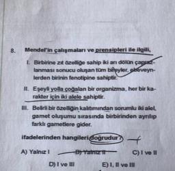 8.
Mendel'in çalışmaları ve prensipleri ile ilgili,
1. Birbirine zıt özelliğe sahip iki arı dölün çapraz-
lanması sonucu oluşan tüm bireyler, ebeveyn-
lerden birinin fenotipine sahiptir.
II. Eşeyli yolla çoğalan bir organizma, her bir ka-
rakter için iki alele sahiptir.
III. Belirli bir özelliğin kalıtımından sorumlu iki alel.
gamet oluşumu sırasında birbirinden ayrılıp
farklı gametlere gider.
ifadelerinden hangileri doğrudur
A) Yalnız 1
D) I ve III
B) Yalnız it
t
C) I ve II
E) I, II ve III