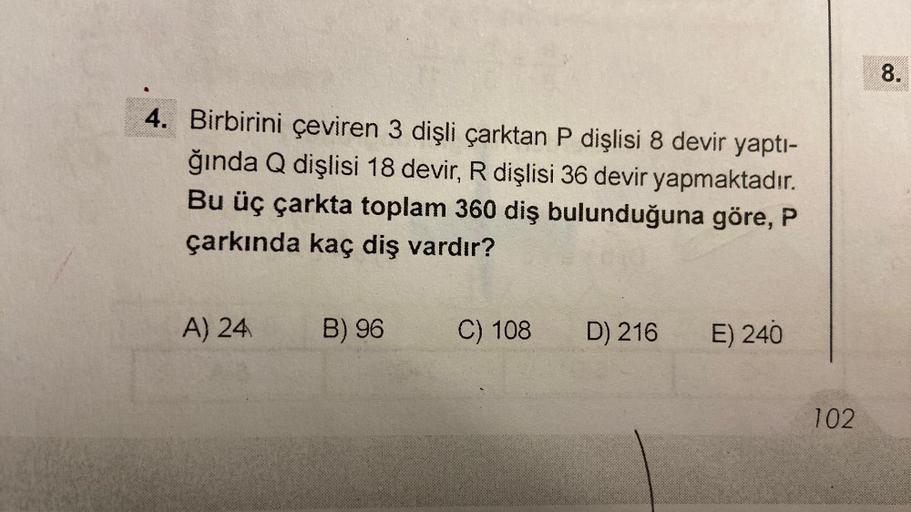 4. Birbirini çeviren 3 dişli çarktan P dişlisi 8 devir yaptı-
ğında Q dişlisi 18 devir, R dişlisi 36 devir yapmaktadır.
Bu üç çarkta toplam 360 diş bulunduğuna göre, P
çarkında kaç diş vardır?
A) 24
B) 96
C) 108
D) 216
E) 240
102
8.