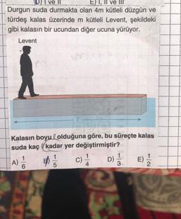 DI ve II
E) I, II ve III'
Durgun suda durmakta olan 4m kütleli düzgün ve
türdeş kalas üzerinde m kütleli Levent, şekildeki
gibi kalasın bir ucundan diğer ucuna yürüyor.
Levent
Kalasın boyu olduğuna göre, bu süreçte kalas
suda kaçkadar yer değiştirmiştir?
1/35
C) -1/14
D) 1/2
A)
1
6
4
E) 1/1/12