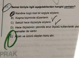 11. Semai türüyle ilgili aşağıdakilerden hangisi yanlıştır?
Kendine özgü özel bir ezgiyle söylenir.
B) Koşma biçiminde düzenlenir.
C) Sekizli hece ölçüsüyle söylenir.
D) Hece ölçüsünün yanında aruz ölçüsü kullanılarak yaz
semailer de vardır.
E) Acıklı ve üzücü olayları konu alır.
PRAK