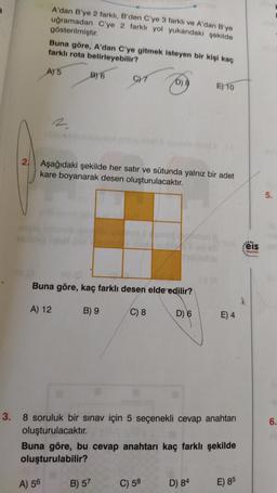 2.
A'dan B'ye 2 farklı, B'den C'ye 3 farklı ve A'dan B'ye
uğramadan C'ye 2 farklı yol yukarıdaki şekilde
gösterilmiştir.
Buna göre, A'dan C'ye gitmek isteyen bir kişi kaç
farklı rota belirleyebilir?
A) 5
B) 6
A) 56
CYT
Aşağıdaki şekilde her satır ve sütunda yalnız bir adet
kare boyanarak desen oluşturulacaktır.
Buna göre, kaç farklı desen elde edilir?
A) 12
C) 8
D) 6
B) 9
6) E
B) 57
3.
8 soruluk bir sınav için 5 seçenekli cevap anahtarı
oluşturulacaktır.
E) 10
Buna göre, bu cevap anahtarı kaç farklı şekilde
oluşturulabilir?
C) 58
E) 4
D) 84
E) 85
eis
Yayınlan
5.
6.