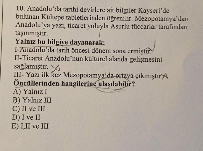 10. Anadolu'da tarihi devirlere ait bilgiler Kayseri'de
bulunan Kültepe tabletlerinden öğrenilir. Mezopotamya'dan
Anadolu'ya yazı, ticaret yoluyla Asurlu tüccarlar tarafından
taşınmıştır.
1
Yalnız bu bilgiye dayanarak;
I-Anadolu'da tarih öncesi dönem sona