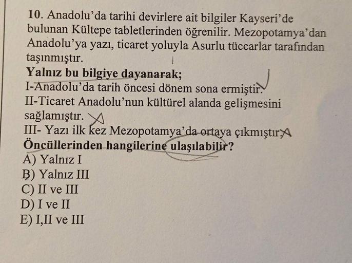 10. Anadolu'da tarihi devirlere ait bilgiler Kayseri'de
bulunan Kültepe tabletlerinden öğrenilir. Mezopotamya'dan
Anadolu'ya yazı, ticaret yoluyla Asurlu tüccarlar tarafından
taşınmıştır.
1
Yalnız bu bilgiye dayanarak;
I-Anadolu'da tarih öncesi dönem sona 