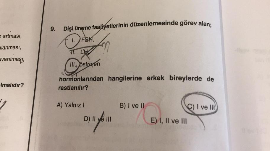 n artması,
ilanması,
yarılmaşı,
Imalıdır?
9.
Dişi üreme faaliyetlerinin düzenlemesinde görev alan;
1. FSH,
TT. LH
III. östrojen
hormonlarından hangilerine erkek bireylerde de
rastlanılır?
A) Yalnız I
D) II ve III
B) I ve II
E) I, II ve III
C) I ve III