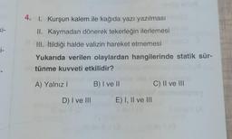 ki-
j-
4. 1. Kurşun kalem ile kağıda yazı yazılması
II. Kaymadan dönerek tekerleğin ilerlemesi
III. İtildiği halde valizin hareket etmemesi
Yukarıda verilen olaylardan hangilerinde statik sür-
tünme kuvveti etkilidir?
A) Yalnız I
B) I ve II
D) I ve III
Mull
E) I, II ve III
C) II ve III
nay