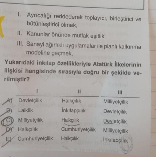 1. Ayrıcalığı reddederek toplayıcı, birleştirici ve
bütünleştirici olmak,
II. Kanunlar önünde mutlak eşitlik,
III. Sanayi ağırlıklı uygulamalar ile planlı kalkınma
modeline geçmek,
Yukarıdaki inkılap özellikleriyle Atatürk İlkelerinin
ilişkisi hangisinde s