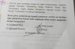 $5.
1567'de yedi haritadan oluşan bir atlas oluşturmuştur. Çizimini
yaptığı haritalar; Karadeniz, Doğu Akdeniz, İtalya, İber
Yarımadası, İngiliz Adaları, Avrupa'nın Atlantik kıyıları, Ege
Denizi, Yunanistan ve dünya haritalarıdır.
Buna göre, yukarıda en önemli çalışması verilen ve haritacı-
lığın gelişimine büyük katkı sağlayan bilim insanı aşağıdaki-
lerden hangisidir?
A) AlLMacar Reis
C) Mürsiyeli İbrahim
Kâtip Çelebi
Biruni
Ⓡ
E) Kaşgarlı Mahmut