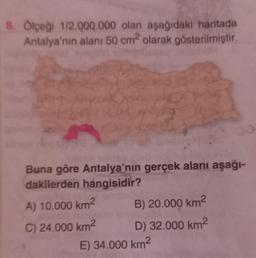 8. Ölçeği 1/2.000.000 olan aşağıdaki haritada
Antalya'nın alanı 50 cm² olarak gösterilmiştir.
Buna göre Antalya'nın gerçek alanı aşağı-
dakilerden hangisidir?
A) 10.000 km²
C) 24.000 km²
B) 20.000 km²
D) 32.000 km²
E) 34.000 km²