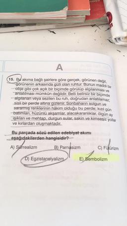 masiy
A
15. Bu akıma bağlı şairlere göre gerçek, görünen değil,
görünenin arkasında gizli olan ruhtur. Bunun maddi bir
obje gibi çok açık bir biçimde görülüp algılanması ve
anlatılması mümkün değildir. Belli belirsiz bir biçimde
algılanan veya sezilen bu ruh, doğrudan anlatılamaz;
sisli bir perde altına gizlenir. Sonbaharın solgun ve
sararmış renklerinin hâkim olduğu bu perde; kızıl gün
batımları, hüzünlü akşamlar, alacakaranlıklar, ölgün ay
ışıkları ve mehtap, durgun sular, sakin ve kimsesiz yollar
ve kırlardan oluşmaktadır.
Bu parçada sözü edilen edebiyat akımı
aşağıdakilerden hangisidir?
A) Sürrealizm
B) Parnasizm
D) Egzistansiyalizm
RI
C) Fütürizm
E) Sembolizm