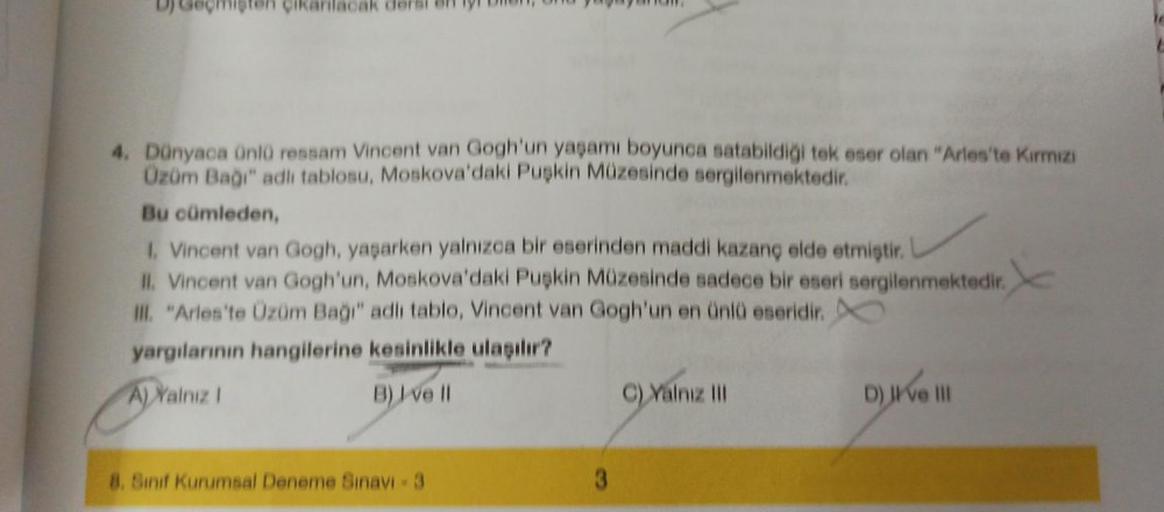 DJ
4. Dünyaca ünlü ressam Vincent van Gogh'un yaşamı boyunca satabildiği tek eser olan "Arles'te Kırmızı
Üzüm Bağı" adlı tablosu, Moskova'daki Puşkin Müzesinde sergilenmektedir.
Bu cümleden,
1. Vincent van Gogh, yaşarken yalnızca bir eserinden maddi kazanç