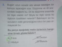 3. Bugün uzun süredir söz etmek istediğim bir
konuyu açacağım size. Düşünme ve dil ara-
sındaki bağlantı bu. Dil ile düşünme arasında
bir ilişki olabilir mi? Böyle bir ilişki varsa bu
ilişkinin özellikleri nelerdir? Bakmayın siz bu
soruların ciddi göründüğüne sıkıcı bir yazı ol-
mayacak bu.
Bu parça aşağıdaki metin türlerinin hangi-
sine örnek gösterilebilir?
A) Fıkra
C) Hikâye
B) Destan
D) Makale