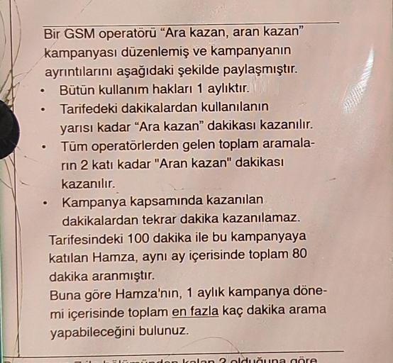 Bir GSM operatörü “Ara kazan, aran kazan"
kampanyası düzenlemiş ve kampanyanın
ayrıntılarını aşağıdaki şekilde paylaşmıştır.
Bütün kullanım hakları 1 aylıktır.
Tarifedeki dakikalardan kullanılanın
yarısı kadar "Ara kazan" dakikası kazanılır.
Tüm operatörle