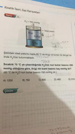 Kinetik Teori, Gaz Karışımları
Soru 4
Po= 750 mmHg
A) 1200
Ar(g)
Çözüm
H₂O(g)
H₂O(s)
Şekildeki ideal pistonlu kapta 60 °C de Ar(g) ve buharı ile denge ha-
linde H₂O(s) bulunmaktadır.
273460
B) 750
ideal piston
>600
333
Sıcaklık 75 °C ye çıkarıldığında H₂O(