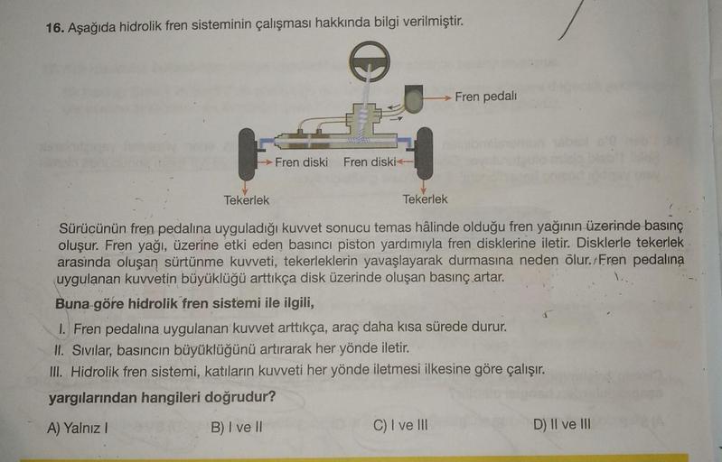 16. Aşağıda hidrolik fren sisteminin çalışması hakkında bilgi verilmiştir.
O
Fren diski Fren diski
→ Fren pedalı
Tekerlek
Tekerlek
Sürücünün fren pedalina uyguladığı kuvvet sonucu temas hâlinde olduğu fren yağının üzerinde basınç
oluşur. Fren yağı, üzerine