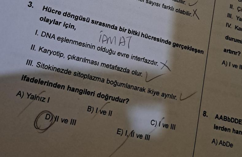 3. Hücre döngüsü sırasında bir bitki hücresinde gerçekleşen
olaylar için,
IPMAT
I. DNA eşlenmesinin olduğu evre interfazdır.
II. Karyotip, çıkarılması metafazda olur.
III. Sitokinezde sitoplazma boğumlanarak ikiye ayrılır.
ifadelerinden hangileri doğrudur?