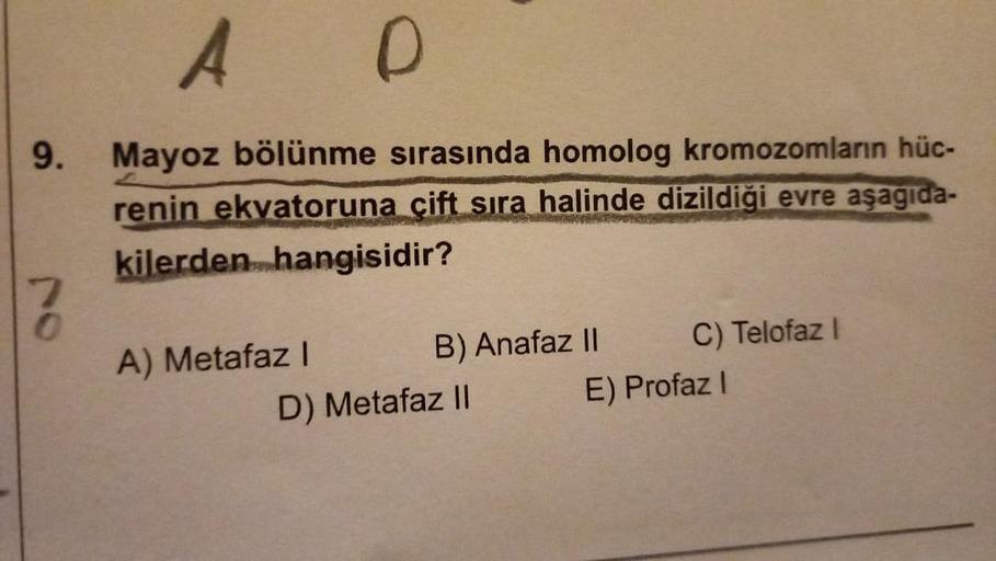 9.
7
0
A D
Mayoz bölünme sırasında homolog kromozomların hüc-
renin ekvatoruna çift sıra halinde dizildiği evre aşagıda-
kilerden hangisidir?
A) Metafaz I
B) Anafaz II
D) Metafaz II
C) Telofaz I
E) Profaz I