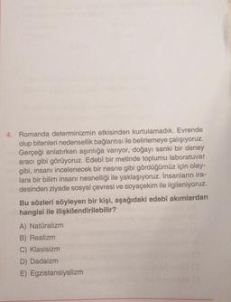 4. Romanda determinizmin etkisinden kurtulamadık. Evrende
olup bitenleri nedensellik bağlantısı ile belirlemeye çalışıyoruz.
Gerçeği anlatırken aşırılığa varıyor, doğayı sanki bir deney
aracı gibi görüyoruz. Edebî bir metinde toplumu laboratuvar
gibi, insanı incelenecek bir nesne gibi gördüğümüz için olay-
lara bir bilim insanı nesnelliği ile yaklaşıyoruz. İnsanların ira-
desinden ziyade sosyal çevresi ve soyaçekim ile ilgileniyoruz.
Bu sözleri söyleyen bir kişi, aşağıdaki edebî akımlardan
hangisi ile ilişkilendirilebilir?
A) Natüralizm
B) Realizm
C) Klasisizm
D) Dadaizm
E) Egzistansiyalizm