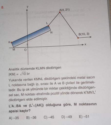 8.
K
M
O
L
N
A(4, 21)
Analitik düzlemde KLMN dikdörtgen
|KM| = √10 br
B(10, 3)
X
Yukarıda verilen KMNL dikdörtgeni şeklindeki metal sacın
L noktasına bağlı ip, sırası ile A ve B çivileri ile gerilmek-
tedir. Bu ip ok yönünde bir miktar çekildiğinde dikdört