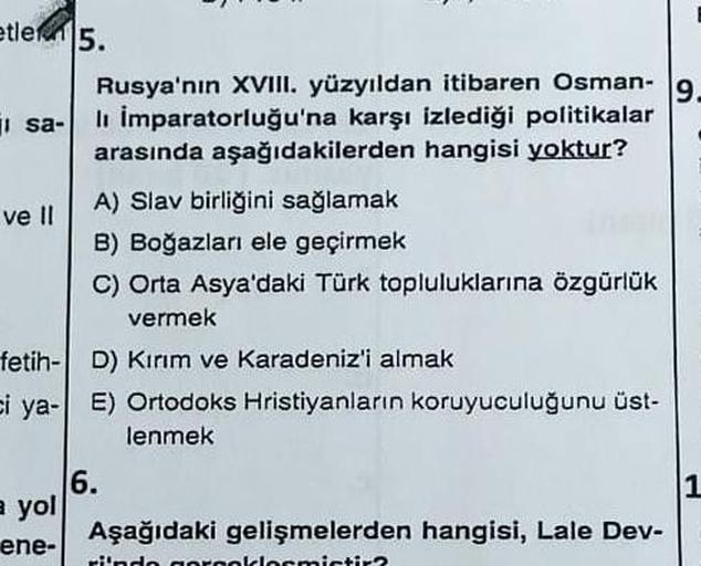 etle 5.
sa-
ve Il
Rusya'nın XVIII. yüzyıldan itibaren Osman- 9.
lı İmparatorluğu'na karşı izlediği politikalar
arasında aşağıdakilerden hangisi yoktur?
a yol
ene-
A) Slav birliğini sağlamak
B) Boğazları ele geçirmek
C) Orta Asya'daki Türk topluluklarına öz