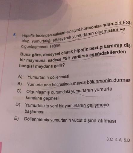 5.
Hipofiz bezinden salınan cinsiyet hormonlarından biri FSH
olup, yumurtalığı etkileyerek yumurtanın oluşmasını ve
olgunlaşmasını sağlar.
Buna göre, deneysel olarak hipofiz bezi çıkarılmış dişi
bir maymuna, sadece FSH verilirse aşağıdakilerden
hangisi mey