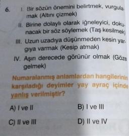 1. Bir sözün önemini belirtmek, vurgula
mak (Altını çizmek)
II. Birine dolaylı olarak iğneleyici, doku-
nacak bir söz söylemek (Taş kesilmek)
III. Uzun uzadıya düşünmeden kesin yar-
giya varmak (Kesip atmak)
IV. Aşırı derecede görünür olmak (Göze
gelmek)
Numaralanmış anlamlardan hangilerinin
karşıladığı deyimler yay ayraç içinde
yanlış verilmiştir?
A) I ve II
C) II ve III
6.
B) I ve III
D) II ve IV