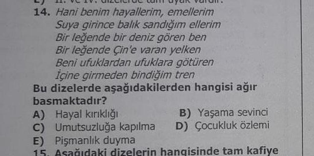 14. Hani benim hayallerim, emellerim
Suya girince balık sandığım ellerim
Bir leğende bir deniz gören ben
Bir leğende Çin'e varan yelken
Beni ufuklardan ufuklara götüren
Içine girmeden bindiğim tren
Bu dizelerde aşağıdakilerden hangisi ağır
basmaktadır?
A) 