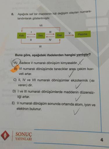 8.
Aşağıda saf bir maddenin hâl değişim olayları numara-
landırılarak gösterilmiştir.
Katı
||
VII
SIVI
VI
SONUÇ
YAYINLARI
IV
Gaz
Plazma
Buna göre, aşağıdaki ifadelerden hangisi yanlıştır?
A) Sadece V numaralı dönüşüm kimyasaldır.
B) VI numaralı dönüşümde t