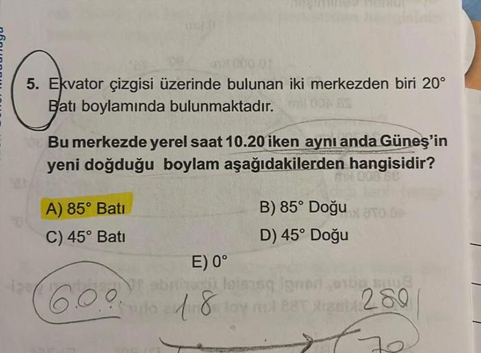 5. Ekvator çizgisi üzerinde bulunan iki merkezden biri 20°
Batı boylamında bulunmaktadır.
Bu merkezde yerel saat 10.20 iken aynı anda Güneş'in
yeni doğduğu boylam aşağıdakilerden hangisidir?
A) 85° Bati
C) 45° Batı
B) 85° Doğu
D) 45° Doğu
E) 0°
6.0.0 1.8 m