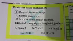 Atom ve Periyodik Sistem.
15. Metaller bileşik oluştururken;
I. Kimyasal özellikleri değişir.
II. Elektron sayıları artar.
III. Proton ve nötron sayıları değişmez.
bilgilerinden hangisi ya da hangileri
A) Yalnız I
B) Yalnız II
D) I ve III
doğrudur?
C) Yalnız III
Yalnyz
E) I, II ve III
19. Per
me
har
H
Na
Ca