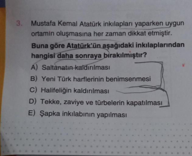 3.
Mustafa Kemal Atatürk inkılapları yaparken uygun
ortamin oluşmasına her zaman dikkat etmiştir.
Buna göre Atatürk'ün aşağıdaki inkılaplarından
hangisi daha sonraya bırakılmıştır?
A) Saltanatın kaldırılması
B) Yeni Türk harflerinin benimsenmesi
C) Halifel