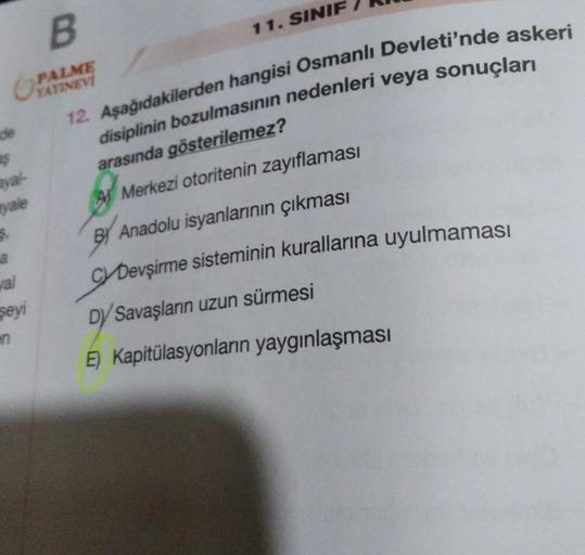 de
$
yal-
yale
$.
val
şeyi
B
PALME
YAYINEVİ
12. Aşağıdakilerden hangisi Osmanlı Devleti'nde askeri
disiplinin bozulmasının nedenleri veya sonuçları
arasında gösterilemez?
Merkezi otoritenin zayıflaması
BY Anadolu isyanlarının çıkması
CYDevşirme sisteminin