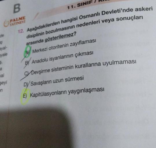 de
$
yal-
yale
$.
val
şeyi
B
PALME
YAYINEVİ
12. Aşağıdakilerden hangisi Osmanlı Devleti'nde askeri
disiplinin bozulmasının nedenleri veya sonuçları
arasında gösterilemez?
Merkezi otoritenin zayıflaması
BY Anadolu isyanlarının çıkması
CYDevşirme sisteminin 