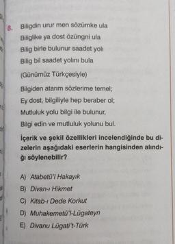 8.
Biligdin urur men sözümke ula
Biliglike ya dost özüngni ula
Bilig birle bulunur saadet yoli
Bilig bil saadet yolını bula
(Günümüz Türkçesiyle)
Bilgiden atarım sözlerime temel;
Ey dost, bilgiliyle hep beraber ol;
Mutluluk yolu bilgi ile bulunur,
Bilgi edin ve mutluluk yolunu bul.
İçerik ve şekil özellikleri incelendiğinde bu di-
zelerin aşağıdaki eserlerin hangisinden alındı-
ğı söylenebilir?
A) Atabetü'l Hakayık
B) Divan-ı Hikmet
C) Kitab-ı Dede Korkut
D)
E) Divanu Lügati't-Türk
Muhakemetü'l-Lügateyn