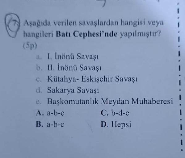 Aşağıda verilen savaşlardan hangisi veya
hangileri Batı Cephesi'nde yapılmıştır?
(5p)
a. I. İnönü Savaşı
b. II. İnönü Savaşı
c. Kütahya- Eskişehir Savaşı
d. Sakarya Savaşı
e. Başkomutanlık Meydan Muhaberesi
A. a-b-c
C. b-d-e
B. a-b-c
D. Hepsi