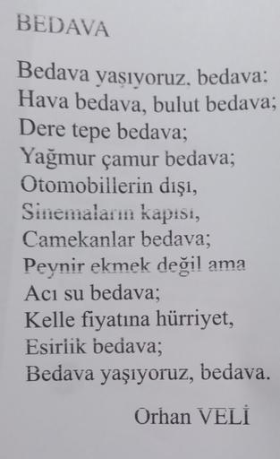 BEDAVA
Bedava yaşıyoruz, bedava:
Hava bedava, bulut bedava;
Dere tepe bedava;
Yağmur çamur bedava;
Otomobillerin dışı,
Sinemaların kapisi,
Camekanlar bedava;
Peynir ekmek değil ama
Acı su bedava;
Kelle fiyatına hürriyet,
Esirlik bedava;
Bedava yaşıyoruz, b