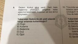 8.
Dedem Korkut alkış verdi: Yerli kara
dağlarınız yıkılmasın,
yıkılmasın, gölgelice kaba
ağacınız kesilmesin, koşarken ak boz atınız
sürçmesin...
Yukarıdaki ifadelerde altı çizili sözcük
hangi anlamda kullanılmıştır?
A) Övgü
B) Kutlama
C) Beğenme
D) Dua
E) Öğüt
11. "Yanımda sar
Güldüm zann
Umduğum ne
Yine de bekl
Yukarıdaki
lerden har
A) Umutsu
B) Sabırlic
C) Sevinç
tulama
D) Umdu
E) Sevdi