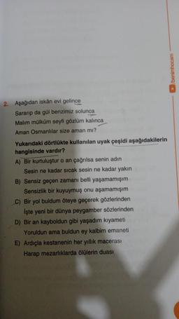 2. Aşağıdan iskân evi gelince
Sararıp da gül benzimiz solunca
Malım mülküm seyfi gözlüm kalınca
Aman Osmanlılar size aman mı?
Yukarıdaki dörtlükte kullanılan uyak çeşidi aşağıdakilerin
hangisinde vardır?
A) Bir kurtuluştur o an çağrılsa senin adın
Sesin ne kadar sıcak sesin ne kadar yakın
B) Sensiz geçen zamanı belli yaşamamışım
Sensizlik bir kuyuymuş onu aşamamışım
C) Bir yol buldum öteye geçerek gözlerinden
İşte yeni bir dünya peygamber sözlerinden
D) Bir an kayboldun gibi yaşadım kıyameti
Yoruldun ama buldun ey kalbim emaneti
E) Ardıçla kestanenin her yıllık macerası
Harap mezarlıklarda ölülerin duası
►/benimhocam