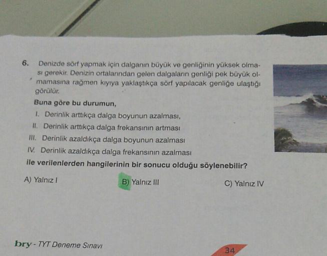 Denizde sörf yapmak için dalganın büyük ve genliğinin yüksek olma-
si gerekir. Denizin ortalarından gelen dalgaların genliği pek büyük ol-
mamasına rağmen kıyıya yaklaştıkça sörf yapılacak genliğe ulaştığı
görülür.
Buna göre bu durumun,
1. Derinlik arttıkç